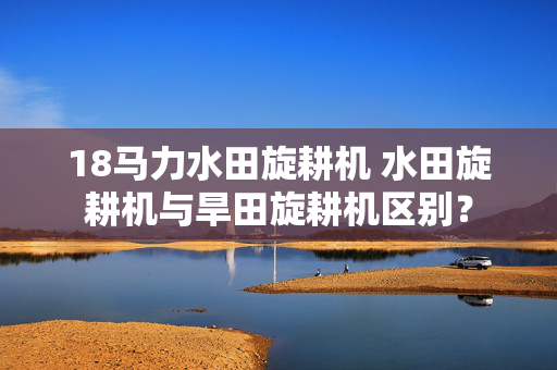 18马力水田旋耕机 水田旋耕机与旱田旋耕机区别？