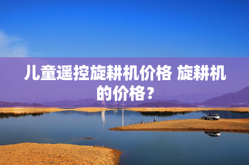 儿童遥控旋耕机价格 旋耕机的价格？
