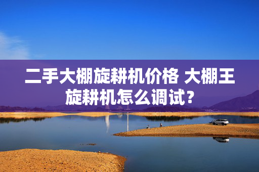 二手大棚旋耕机价格 大棚王旋耕机怎么调试？