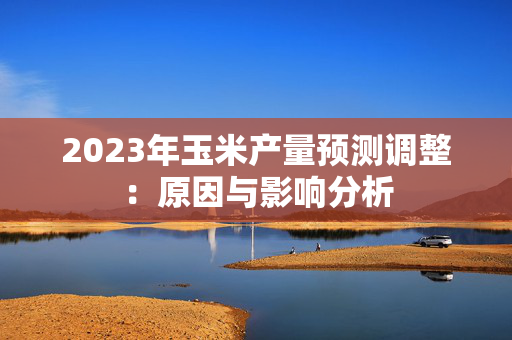 2023年玉米产量预测调整：原因与影响分析