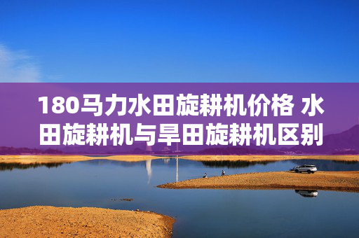 180马力水田旋耕机价格 水田旋耕机与旱田旋耕机区别？