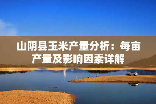山阴县玉米产量分析：每亩产量及影响因素详解