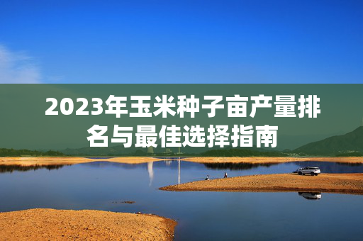 2023年玉米种子亩产量排名与最佳选择指南