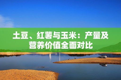 土豆、红薯与玉米：产量及营养价值全面对比