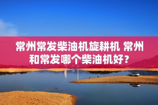 常州常发柴油机旋耕机 常州和常发哪个柴油机好？