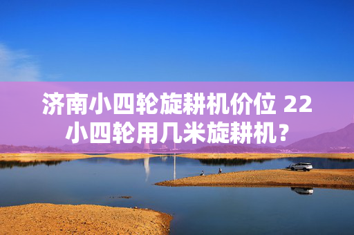 济南小四轮旋耕机价位 22小四轮用几米旋耕机？