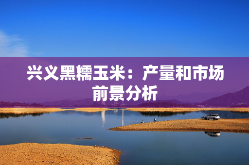 兴义黑糯玉米：产量和市场前景分析