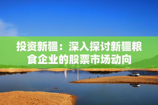 投资新疆：深入探讨新疆粮食企业的股票市场动向