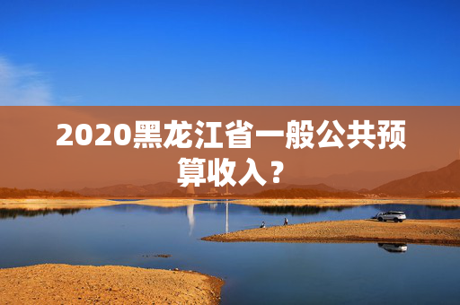 2020黑龙江省一般公共预算收入？