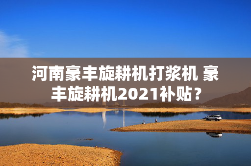 河南豪丰旋耕机打浆机 豪丰旋耕机2021补贴？