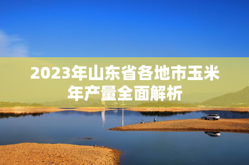2023年山东省各地市玉米年产量全面解析