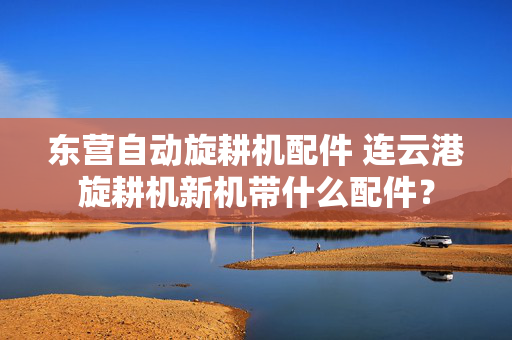 东营自动旋耕机配件 连云港旋耕机新机带什么配件？