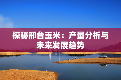 探秘邢台玉米：产量分析与未来发展趋势