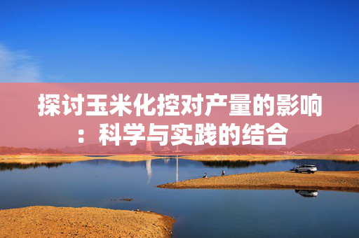 探讨玉米化控对产量的影响：科学与实践的结合