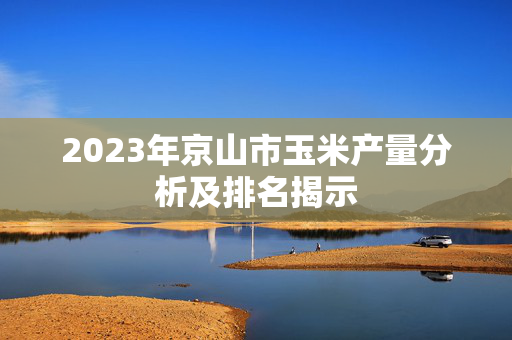2023年京山市玉米产量分析及排名揭示