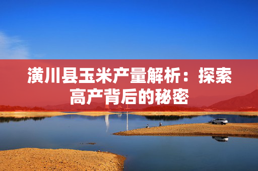 潢川县玉米产量解析：探索高产背后的秘密