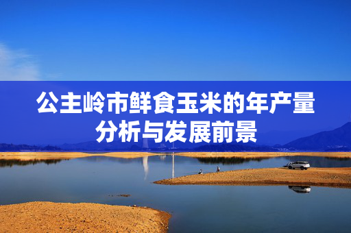 公主岭市鲜食玉米的年产量分析与发展前景