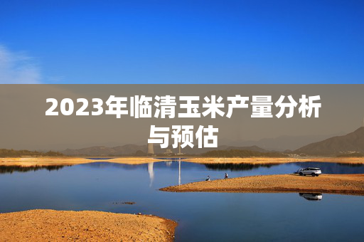 2023年临清玉米产量分析与预估
