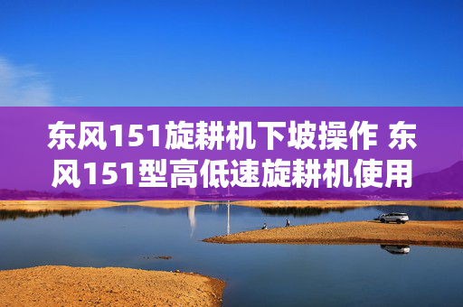 东风151旋耕机下坡操作 东风151型高低速旋耕机使用说明？