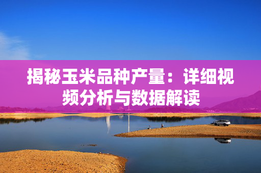 揭秘玉米品种产量：详细视频分析与数据解读