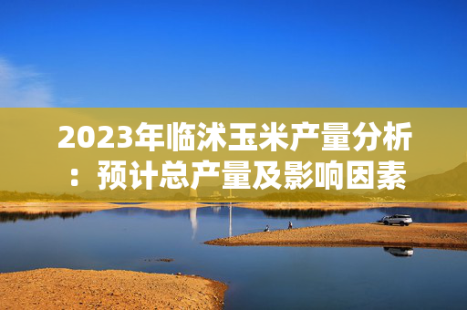 2023年临沭玉米产量分析：预计总产量及影响因素