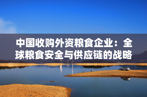 中国收购外资粮食企业：全球粮食安全与供应链的战略布局