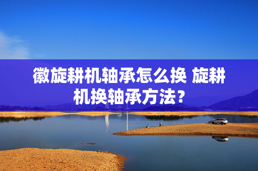 徽旋耕机轴承怎么换 旋耕机换轴承方法？