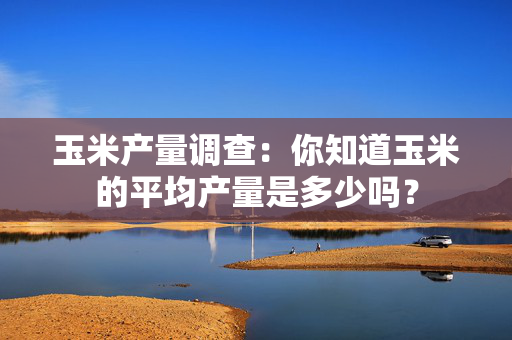 玉米产量调查：你知道玉米的平均产量是多少吗？