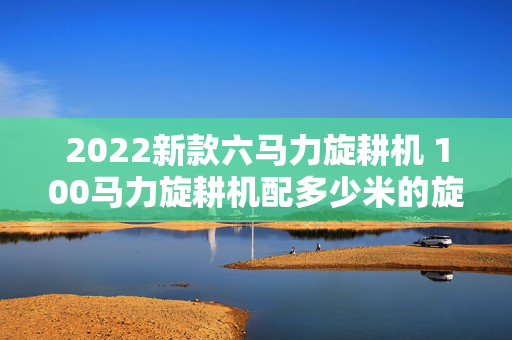2022新款六马力旋耕机 100马力旋耕机配多少米的旋耕机？
