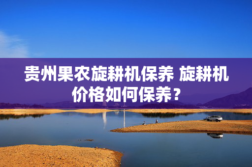 贵州果农旋耕机保养 旋耕机价格如何保养？