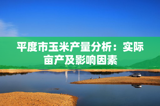 平度市玉米产量分析：实际亩产及影响因素
