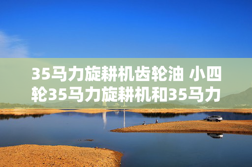 35马力旋耕机齿轮油 小四轮35马力旋耕机和35马力履带？