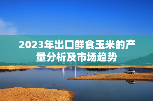 2023年出口鲜食玉米的产量分析及市场趋势