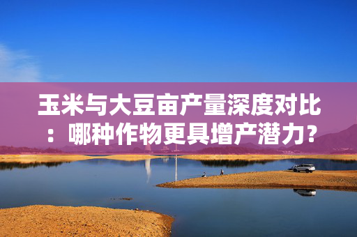 玉米与大豆亩产量深度对比：哪种作物更具增产潜力？