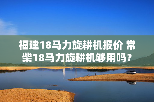 福建18马力旋耕机报价 常柴18马力旋耕机够用吗？