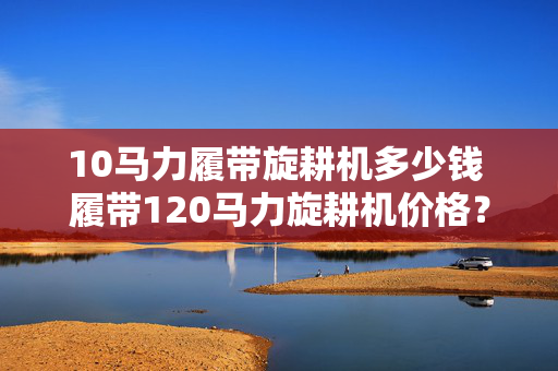 10马力履带旋耕机多少钱 履带120马力旋耕机价格？