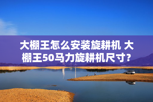 大棚王怎么安装旋耕机 大棚王50马力旋耕机尺寸？