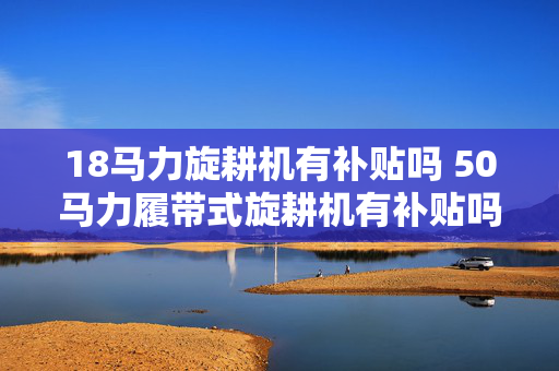 18马力旋耕机有补贴吗 50马力履带式旋耕机有补贴吗？