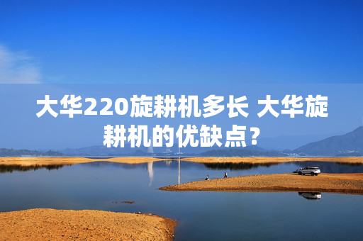 大华220旋耕机多长 大华旋耕机的优缺点？