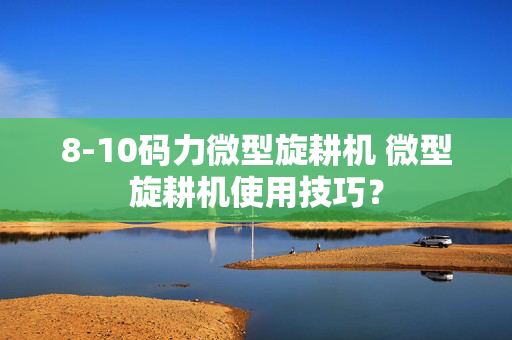 8-10码力微型旋耕机 微型旋耕机使用技巧？