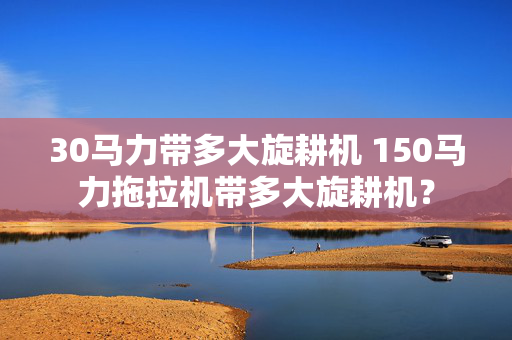 30马力带多大旋耕机 150马力拖拉机带多大旋耕机？