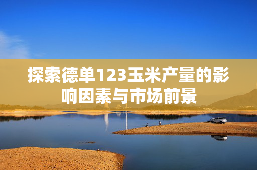 探索德单123玉米产量的影响因素与市场前景