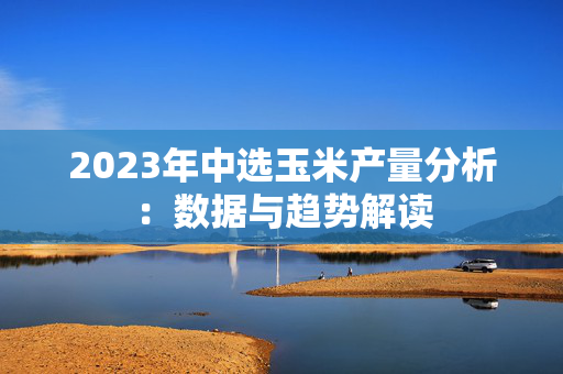 2023年中选玉米产量分析：数据与趋势解读