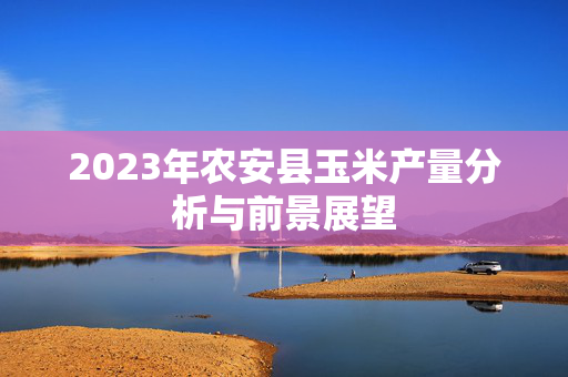 2023年农安县玉米产量分析与前景展望