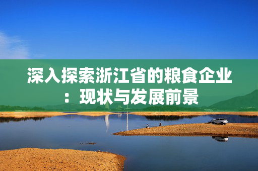 深入探索浙江省的粮食企业：现状与发展前景
