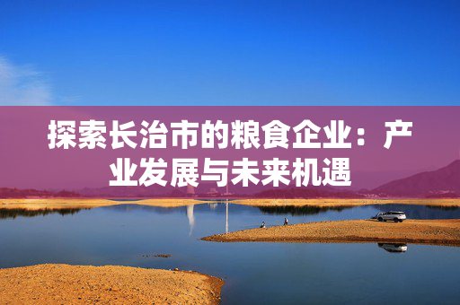 探索长治市的粮食企业：产业发展与未来机遇