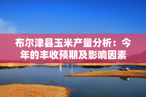 布尔津县玉米产量分析：今年的丰收预期及影响因素