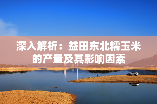 深入解析：益田东北糯玉米的产量及其影响因素