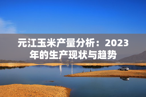 元江玉米产量分析：2023年的生产现状与趋势