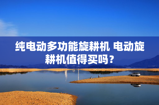 纯电动多功能旋耕机 电动旋耕机值得买吗？